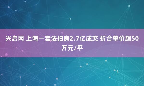 兴启网 上海一套法拍房2.7亿成交 折合单价超50万元/平