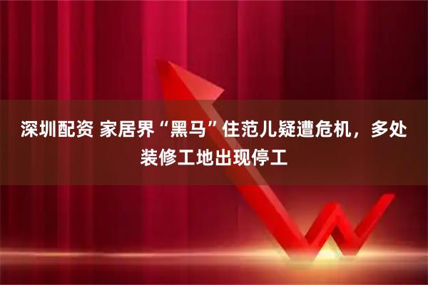 深圳配资 家居界“黑马”住范儿疑遭危机，多处装修工地出现停工