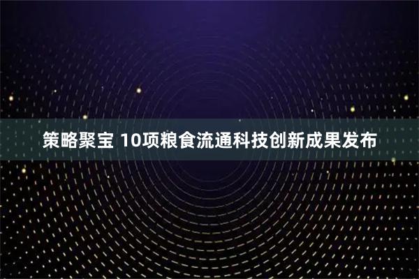 策略聚宝 10项粮食流通科技创新成果发布