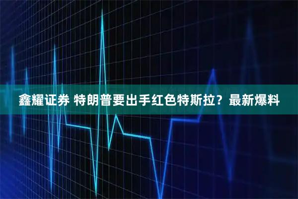 鑫耀证券 特朗普要出手红色特斯拉？最新爆料