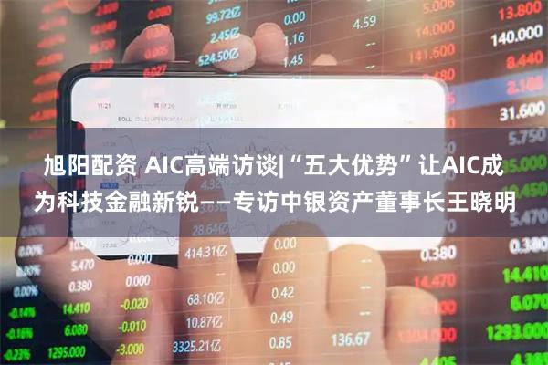 旭阳配资 AIC高端访谈|“五大优势”让AIC成为科技金融新锐——专访中银资产董事长王晓明
