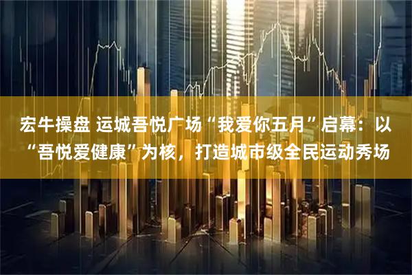宏牛操盘 运城吾悦广场“我爱你五月”启幕：以“吾悦爱健康”为核，打造城市级全民运动秀场