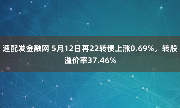 速配发金融网 5月12日再22转债上涨0.69%，转股溢价率37.46%