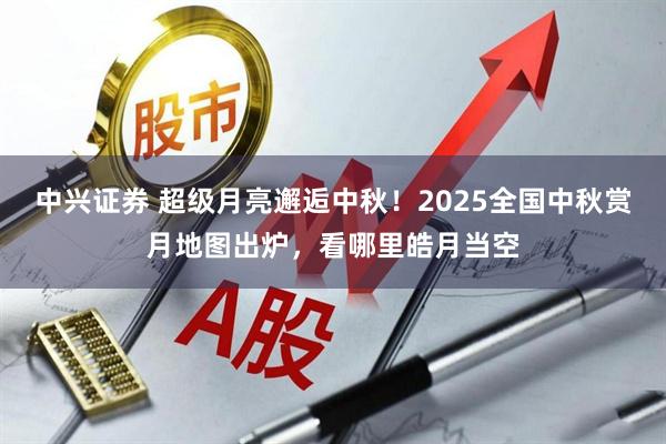 中兴证券 超级月亮邂逅中秋！2025全国中秋赏月地图出炉，看哪里皓月当空