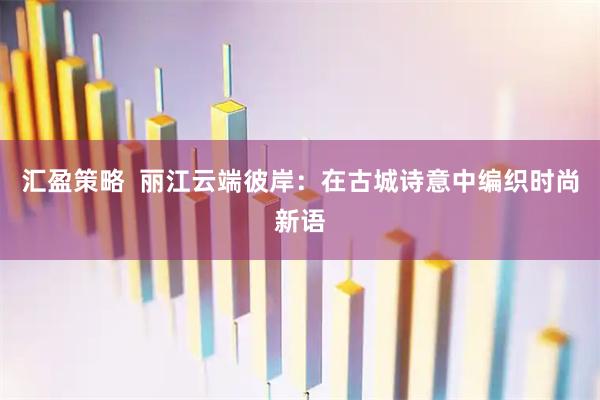 汇盈策略  丽江云端彼岸：在古城诗意中编织时尚新语