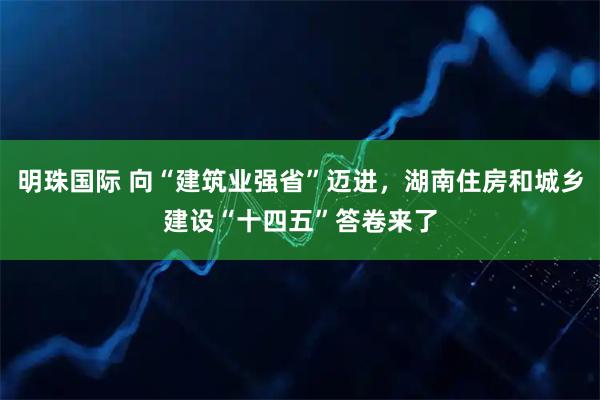 明珠国际 向“建筑业强省”迈进，湖南住房和城乡建设“十四五”答卷来了