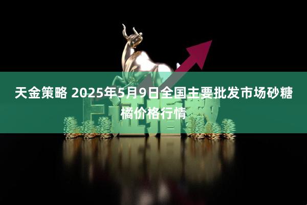 天金策略 2025年5月9日全国主要批发市场砂糖橘价格行情