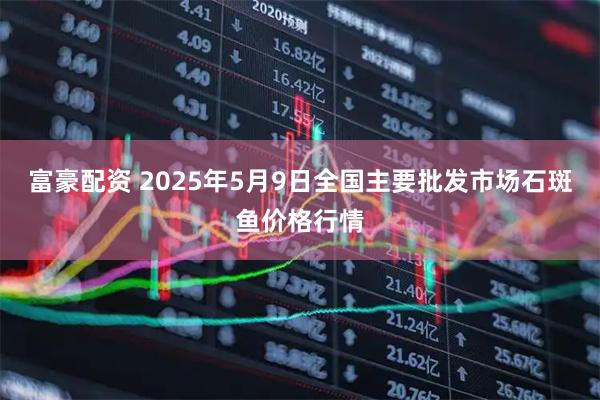 富豪配资 2025年5月9日全国主要批发市场石斑鱼价格行情