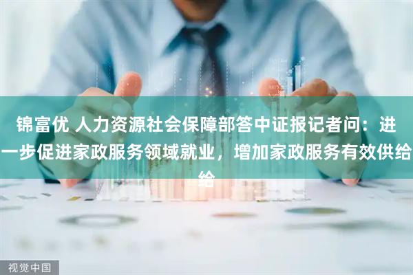锦富优 人力资源社会保障部答中证报记者问：进一步促进家政服务领域就业，增加家政服务有效供给