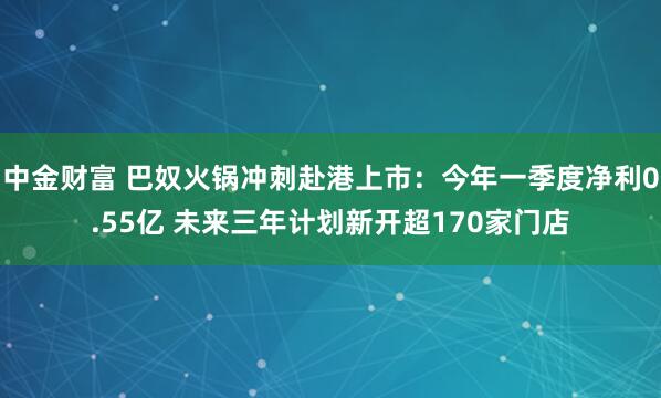 中金财富 巴奴火锅冲刺赴港上市：今年一季度净利0.55亿 未来三年计划新开超170家门店