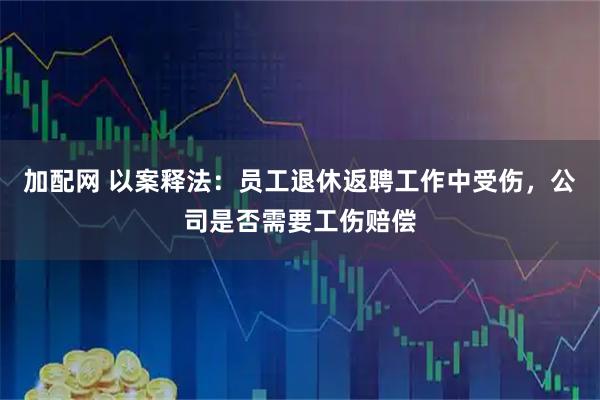 加配网 以案释法：员工退休返聘工作中受伤，公司是否需要工伤赔偿