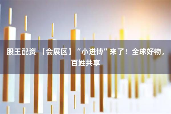 股王配资 【会展区】“小进博”来了！全球好物，百姓共享