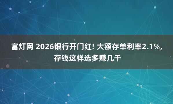 富灯网 2026银行开门红! 大额存单利率2.1%, 存钱这样选多赚几千