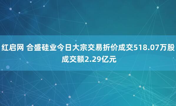 红启网 合盛硅业今日大宗交易折价成交518.07万股 成交额2.29亿元