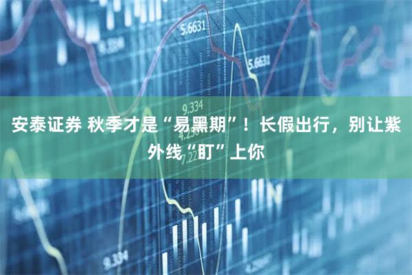 安泰证券 秋季才是“易黑期”！长假出行，别让紫外线“盯”上你