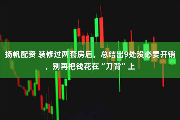 扬帆配资 装修过两套房后，总结出9处没必要开销，别再把钱花在“刀背”上